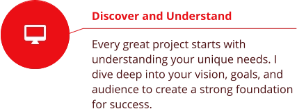 Discover and Understand  Every great project starts with understanding your unique needs. I dive deep into your vision, goals, and audience to create a strong foundation for success.